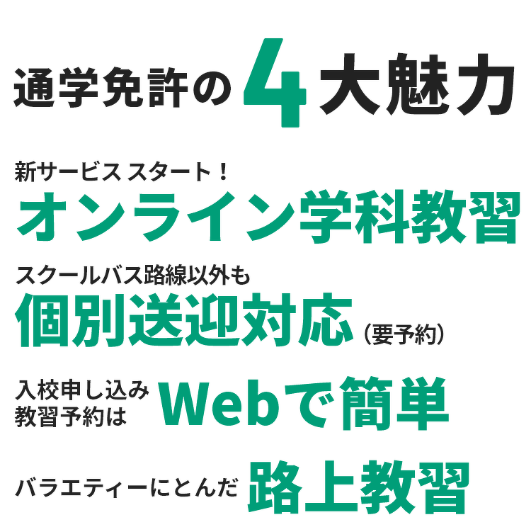 通学免許の4大魅力。新サービス スタート！オンライン学科教習。スクールバス 路線以外も個別送迎対応（要予約）。入校申し込み・教習予約はWebで簡単。バラエティーにとんだ路上教習。